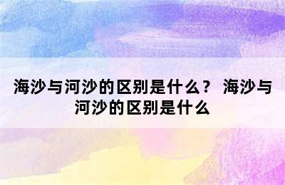 海沙与河沙的区别是什么？ 海沙与河沙的区别是什么